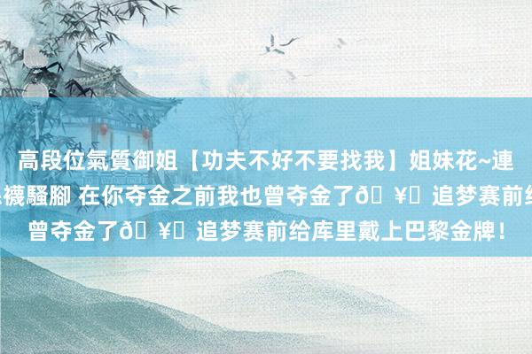 高段位氣質御姐【功夫不好不要找我】姐妹花~連體絲襪~大奶晃動~絲襪騷腳 在你夺金之前我也曾夺金了🥇追梦赛前给库里戴上巴黎金牌！