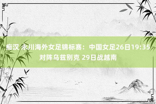痴汉 永川海外女足锦标赛：中国女足26日19:35对阵乌兹别克 29日战越南