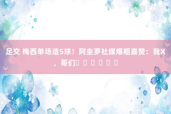 足交 梅西单场造5球！阿圭罗社媒爆粗嘉赞：我X，哥们⚽️⚽️⚽️
