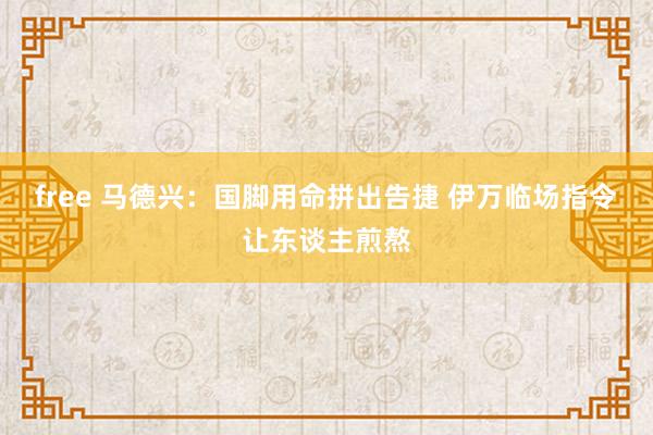 free 马德兴：国脚用命拼出告捷 伊万临场指令让东谈主煎熬