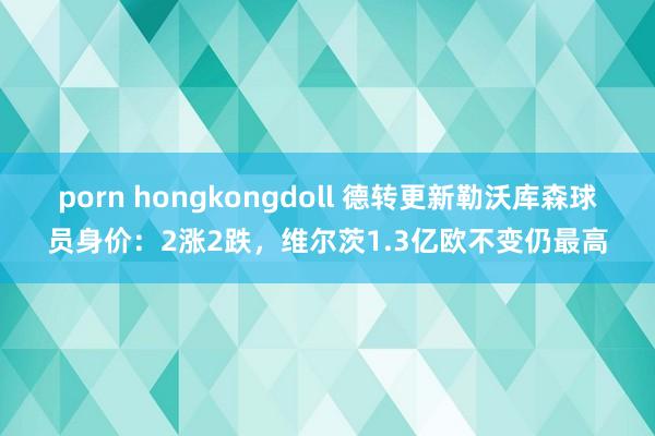 porn hongkongdoll 德转更新勒沃库森球员身价：2涨2跌，维尔茨1.3亿欧不变仍最高
