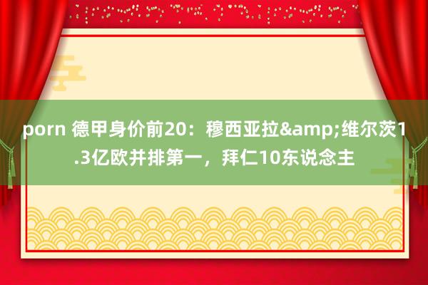 porn 德甲身价前20：穆西亚拉&维尔茨1.3亿欧并排第一，拜仁10东说念主