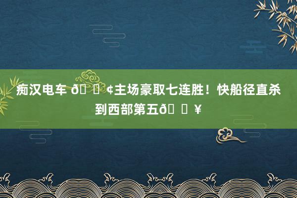 痴汉电车 🚢主场豪取七连胜！快船径直杀到西部第五🔥