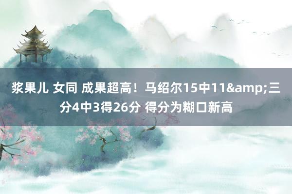 浆果儿 女同 成果超高！马绍尔15中11&三分4中3得26分 得分为糊口新高