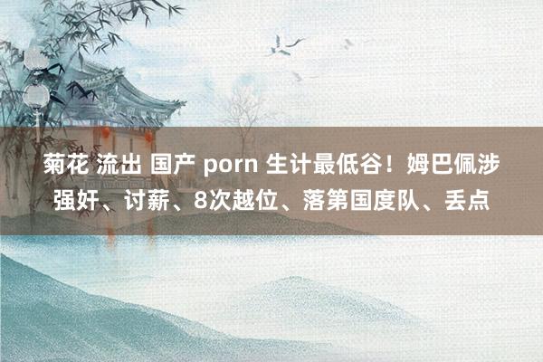 菊花 流出 国产 porn 生计最低谷！姆巴佩涉强奸、讨薪、8次越位、落第国度队、丢点