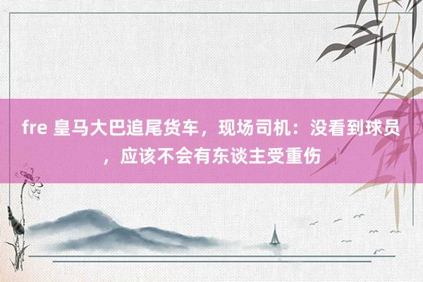 fre 皇马大巴追尾货车，现场司机：没看到球员，应该不会有东谈主受重伤