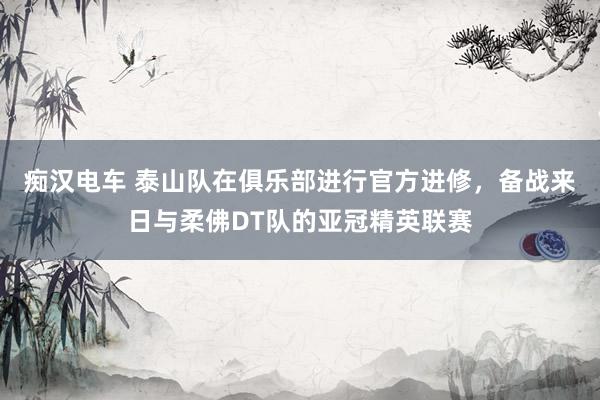 痴汉电车 泰山队在俱乐部进行官方进修，备战来日与柔佛DT队的亚冠精英联赛