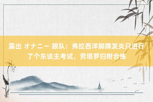 露出 オナニー 跟队：弗拉西洋脚踝发炎只进行了个东谈主考试，劳塔罗归附合练