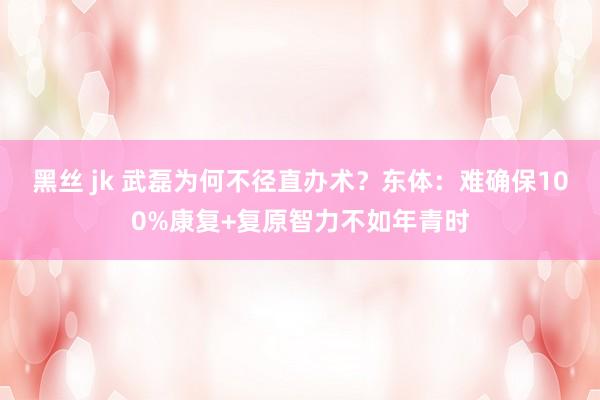黑丝 jk 武磊为何不径直办术？东体：难确保100%康复+复原智力不如年青时