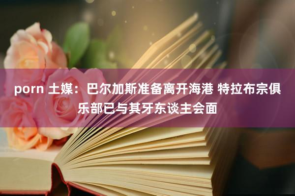 porn 土媒：巴尔加斯准备离开海港 特拉布宗俱乐部已与其牙东谈主会面