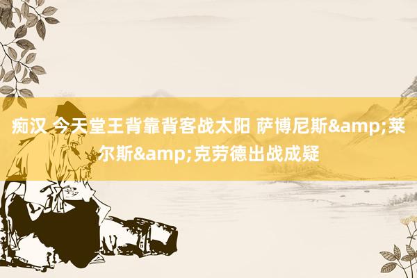 痴汉 今天堂王背靠背客战太阳 萨博尼斯&莱尔斯&克劳德出战成疑