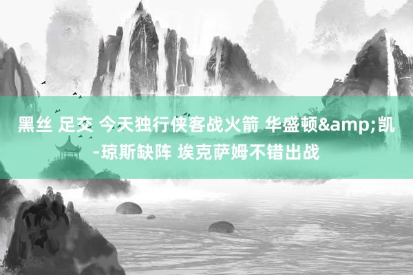 黑丝 足交 今天独行侠客战火箭 华盛顿&凯-琼斯缺阵 埃克萨姆不错出战