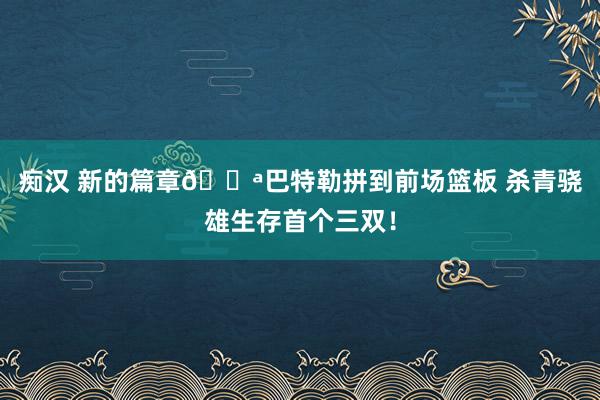 痴汉 新的篇章💪巴特勒拼到前场篮板 杀青骁雄生存首个三双！