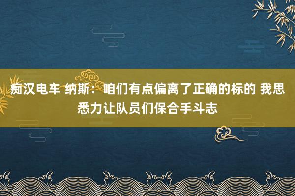 痴汉电车 纳斯：咱们有点偏离了正确的标的 我思悉力让队员们保合手斗志