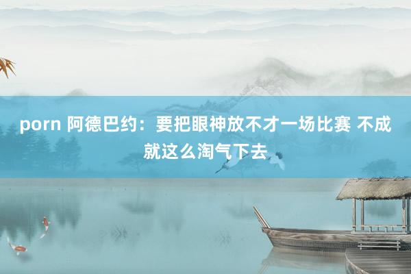porn 阿德巴约：要把眼神放不才一场比赛 不成就这么淘气下去
