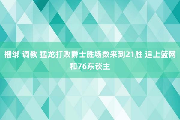 捆绑 调教 猛龙打败爵士胜场数来到21胜 追上篮网和76东谈主