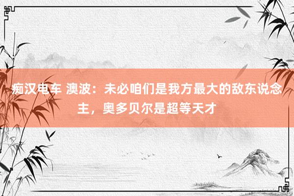 痴汉电车 澳波：未必咱们是我方最大的敌东说念主，奥多贝尔是超等天才