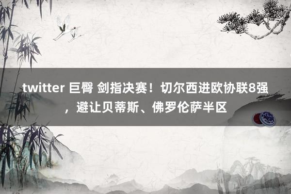 twitter 巨臀 剑指决赛！切尔西进欧协联8强，避让贝蒂斯、佛罗伦萨半区
