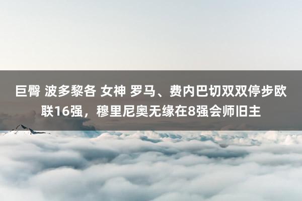 巨臀 波多黎各 女神 罗马、费内巴切双双停步欧联16强，穆里尼奥无缘在8强会师旧主