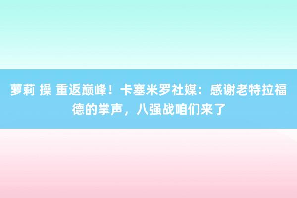 萝莉 操 重返巅峰！卡塞米罗社媒：感谢老特拉福德的掌声，八强战咱们来了