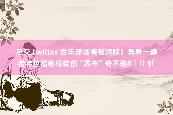 足交 twitter 百年球场将被清除！再看一遍老特拉福德极端的“瀑布”奇不雅🌧️