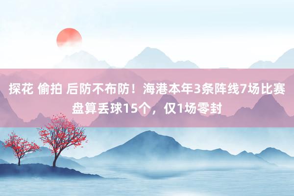 探花 偷拍 后防不布防！海港本年3条阵线7场比赛盘算丢球15个，仅1场零封