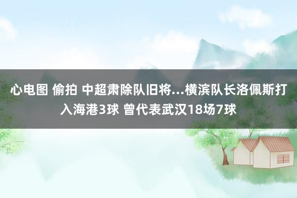 心电图 偷拍 中超肃除队旧将...横滨队长洛佩斯打入海港3球 曾代表武汉18场7球