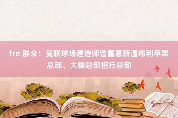fre 群众！曼联球场建造师曾蓄意新温布利苹果总部、大疆总部招行总部