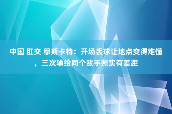 中国 肛交 穆斯卡特：开场丢球让地点变得难懂，三次输给同个敌手照实有差距