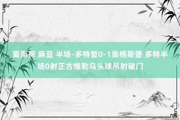 夏雨荷 麻豆 半场-多特暂0-1奥格斯堡 多特半场0射正古维勒乌头球吊射破门