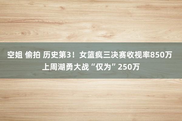空姐 偷拍 历史第3！女篮疯三决赛收视率850万 上周湖勇大战“仅为”250万
