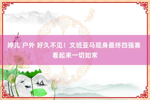 婷儿 户外 好久不见！文班亚马现身最终四强赛 看起来一切如常
