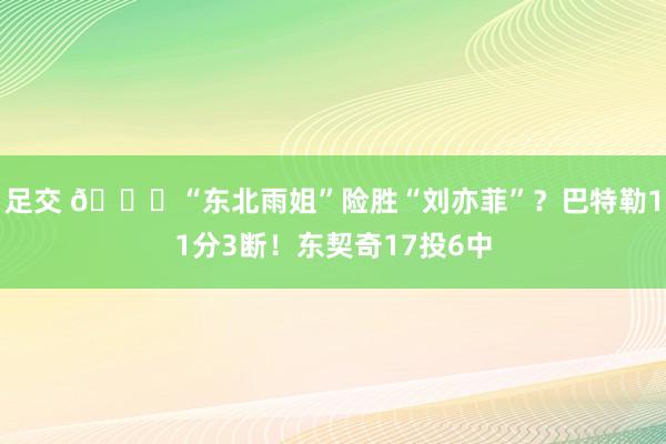 足交 🙈“东北雨姐”险胜“刘亦菲”？巴特勒11分3断！东契奇17投6中