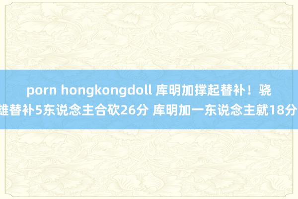 porn hongkongdoll 库明加撑起替补！骁雄替补5东说念主合砍26分 库明加一东说念主就18分！