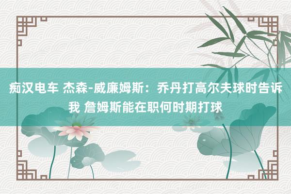 痴汉电车 杰森-威廉姆斯：乔丹打高尔夫球时告诉我 詹姆斯能在职何时期打球