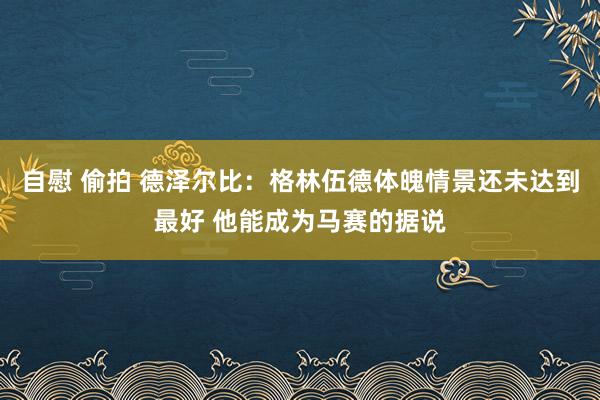 自慰 偷拍 德泽尔比：格林伍德体魄情景还未达到最好 他能成为马赛的据说
