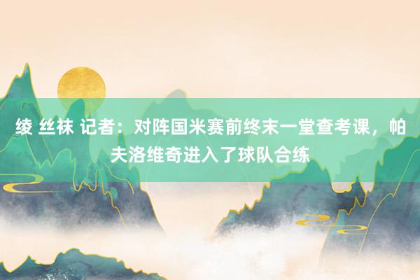 绫 丝袜 记者：对阵国米赛前终末一堂查考课，帕夫洛维奇进入了球队合练