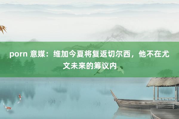 porn 意媒：维加今夏将复返切尔西，他不在尤文未来的筹议内