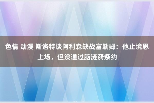 色情 动漫 斯洛特谈阿利森缺战富勒姆：他止境思上场，但没通过脑涟漪条约