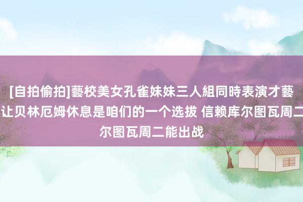 [自拍偷拍]藝校美女孔雀妹妹三人組同時表演才藝 安帅：让贝林厄姆休息是咱们的一个选拔 信赖库尔图瓦周二能出战