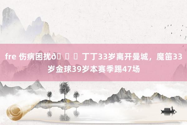 fre 伤病困扰😔丁丁33岁离开曼城，魔笛33岁金球39岁本赛季踢47场