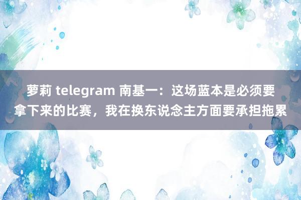 萝莉 telegram 南基一：这场蓝本是必须要拿下来的比赛，我在换东说念主方面要承担拖累