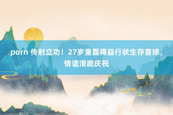 porn 传射立功！27岁童磊得益行状生存首球，情谊滑跪庆祝